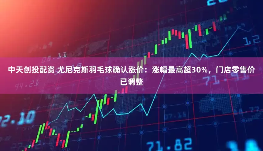 中天创投配资 尤尼克斯羽毛球确认涨价：涨幅最高超30%，门店零售价已调整