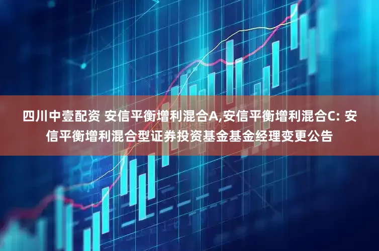 四川中壹配资 安信平衡增利混合A,安信平衡增利混合C: 安信平衡增利混合型证券投资基金基金经理变更公告