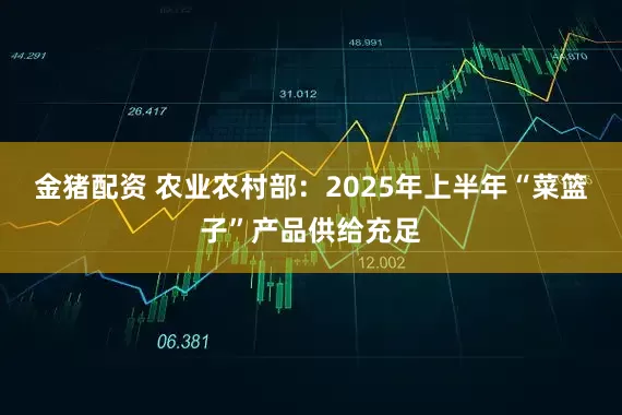 金猪配资 农业农村部：2025年上半年“菜篮子”产品供给充足