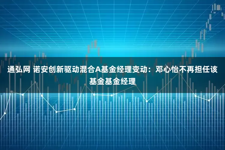 通弘网 诺安创新驱动混合A基金经理变动：邓心怡不再担任该基金基金经理