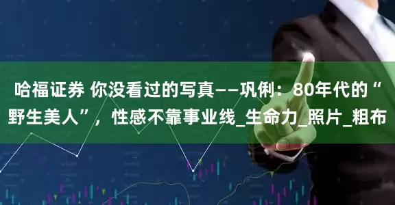 哈福证券 你没看过的写真——巩俐：80年代的“野生美人”，性感不靠事业线_生命力_照片_粗布