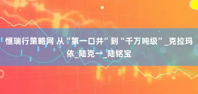 恒瑞行策略网 从“第一口井”到“千万吨级”_克拉玛依_陆克一_陆铭宝