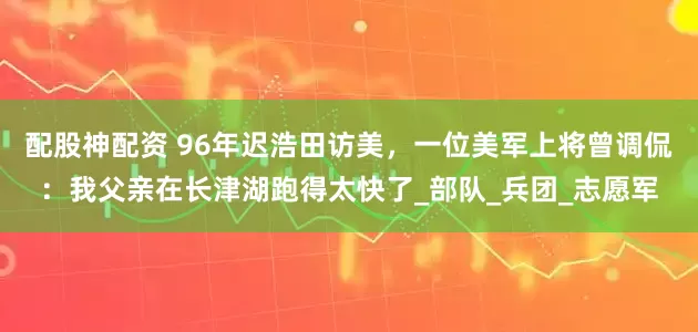配股神配资 96年迟浩田访美，一位美军上将曾调侃：我父亲在长津湖跑得太快了_部队_兵团_志愿军