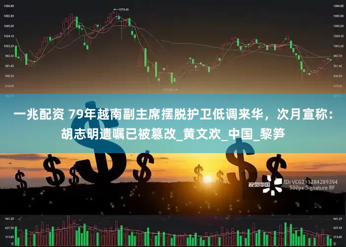 一兆配资 79年越南副主席摆脱护卫低调来华，次月宣称：胡志明遗嘱已被篡改_黄文欢_中国_黎笋