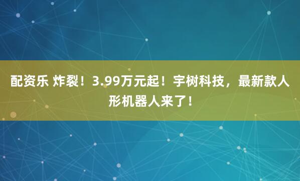 配资乐 炸裂！3.99万元起！宇树科技，最新款人形机器人来了！