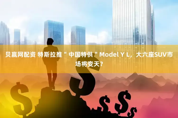 贝赢网配资 特斯拉推＂中国特供＂Model Y L，大六座SUV市场将变天？