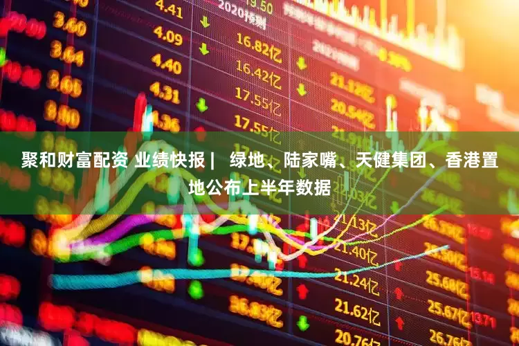 聚和财富配资 业绩快报 |   绿地、陆家嘴、天健集团、香港置地公布上半年数据