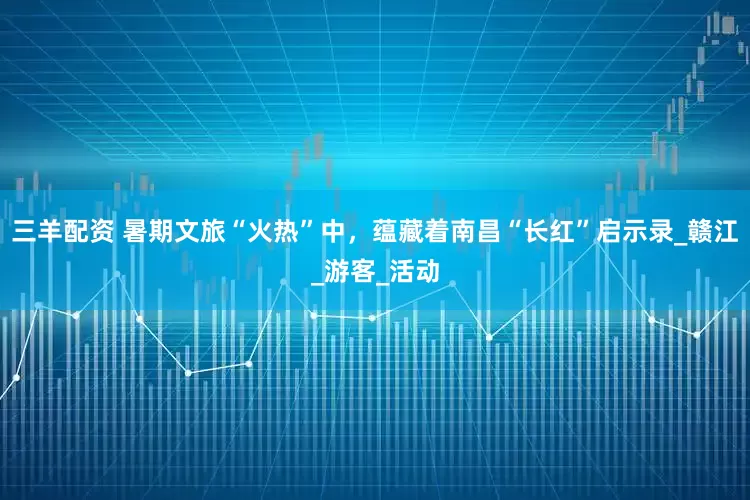 三羊配资 暑期文旅“火热”中，蕴藏着南昌“长红”启示录_赣江_游客_活动