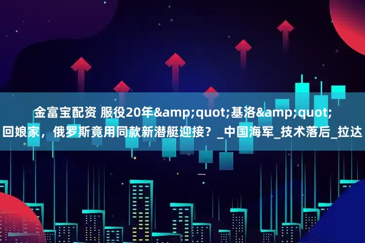 金富宝配资 服役20年&quot;基洛&quot;回娘家，俄罗斯竟用同款新潜艇迎接？_中国海军_技术落后_拉达