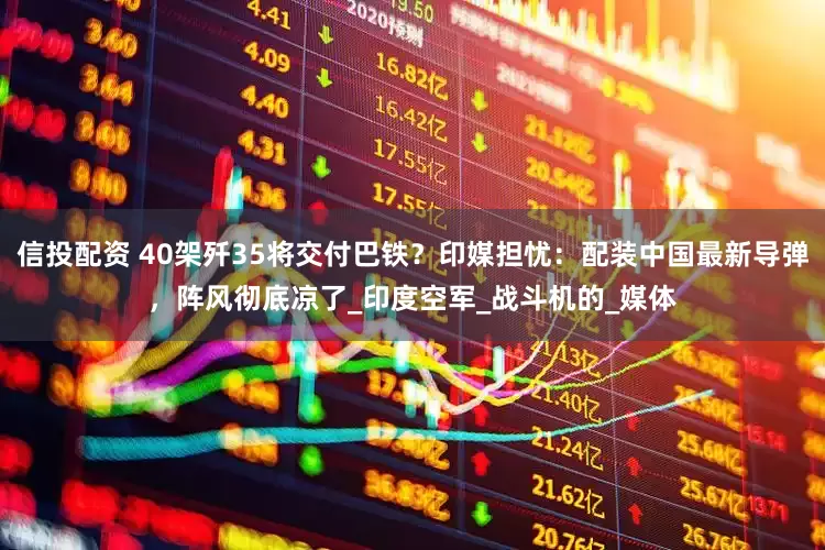 信投配资 40架歼35将交付巴铁？印媒担忧：配装中国最新导弹，阵风彻底凉了_印度空军_战斗机的_媒体