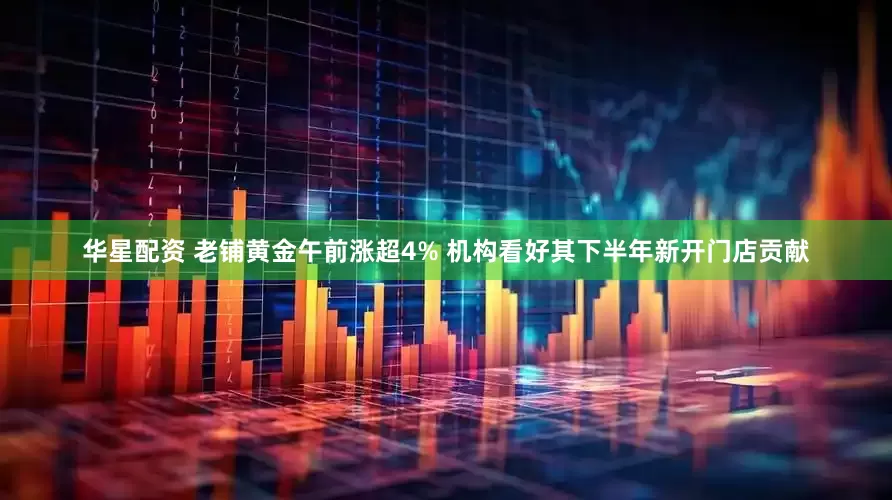 华星配资 老铺黄金午前涨超4% 机构看好其下半年新开门店贡献