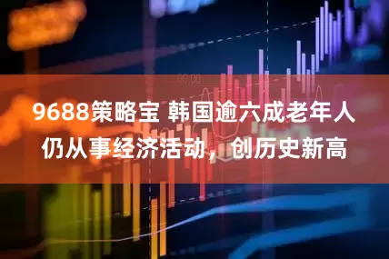 9688策略宝 韩国逾六成老年人仍从事经济活动，创历史新高