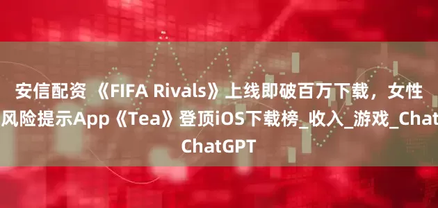 安信配资 《FIFA Rivals》上线即破百万下载，女性交友风险提示App《Tea》登顶iOS下载榜_收入_游戏_ChatGPT