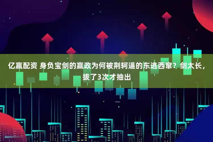亿赢配资 身负宝剑的嬴政为何被荆轲逼的东逃西窜？剑太长，拔了3次才抽出