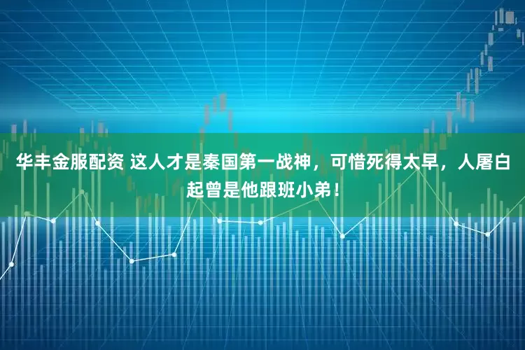 华丰金服配资 这人才是秦国第一战神，可惜死得太早，人屠白起曾是他跟班小弟！