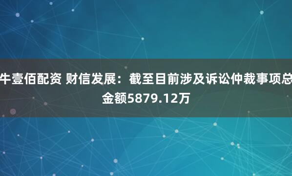 牛壹佰配资 财信发展：截至目前涉及诉讼仲裁事项总金额5879.12万