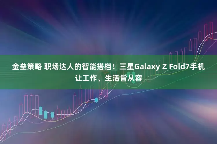 金垒策略 职场达人的智能搭档！三星Galaxy Z Fold7手机让工作、生活皆从容
