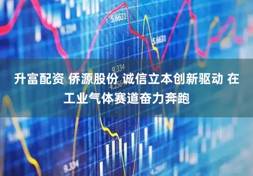 升富配资 侨源股份 诚信立本创新驱动 在工业气体赛道奋力奔跑