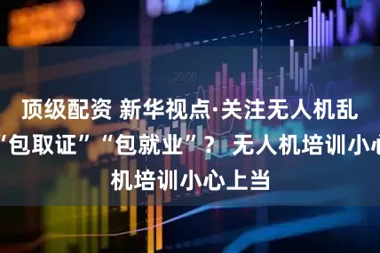 顶级配资 新华视点·关注无人机乱象｜“包取证”“包就业”？ 无人机培训小心上当