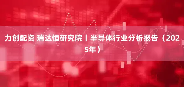 力创配资 瑞达恒研究院丨半导体行业分析报告(2025年)